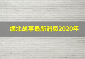 缅北战事最新消息2020年