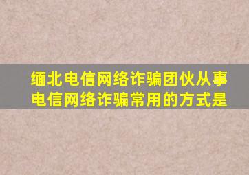 缅北电信网络诈骗团伙从事电信网络诈骗常用的方式是