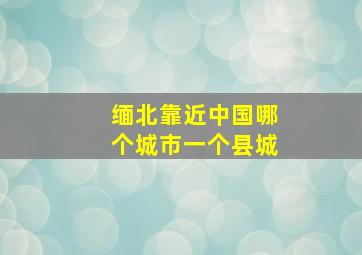 缅北靠近中国哪个城市一个县城