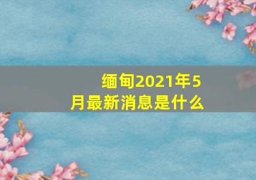 缅甸2021年5月最新消息是什么