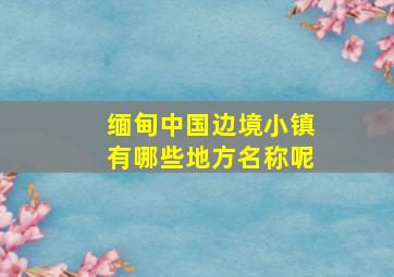 缅甸中国边境小镇有哪些地方名称呢