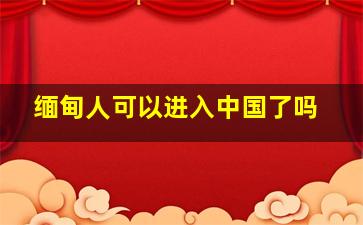 缅甸人可以进入中国了吗