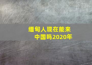 缅甸人现在能来中国吗2020年