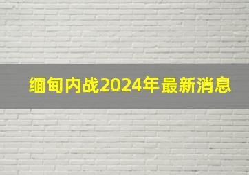 缅甸内战2024年最新消息