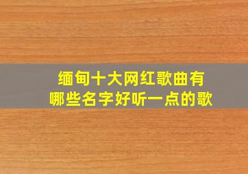 缅甸十大网红歌曲有哪些名字好听一点的歌