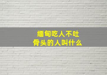 缅甸吃人不吐骨头的人叫什么