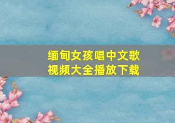 缅甸女孩唱中文歌视频大全播放下载