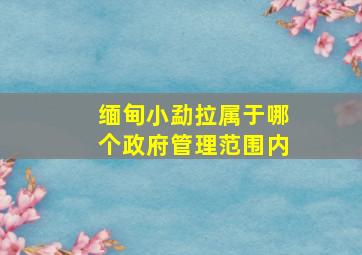 缅甸小勐拉属于哪个政府管理范围内