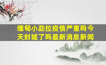 缅甸小勐拉疫情严重吗今天封城了吗最新消息新闻