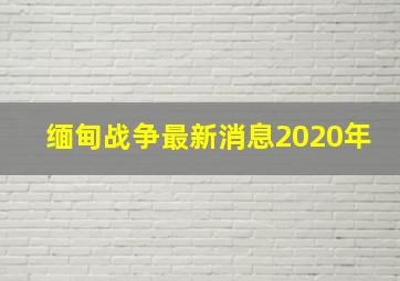 缅甸战争最新消息2020年