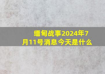 缅甸战事2024年7月11号消息今天是什么