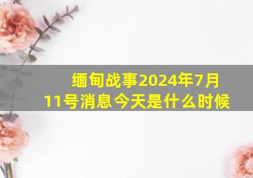 缅甸战事2024年7月11号消息今天是什么时候