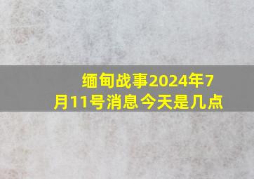 缅甸战事2024年7月11号消息今天是几点