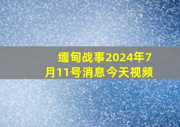 缅甸战事2024年7月11号消息今天视频