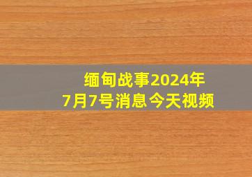 缅甸战事2024年7月7号消息今天视频