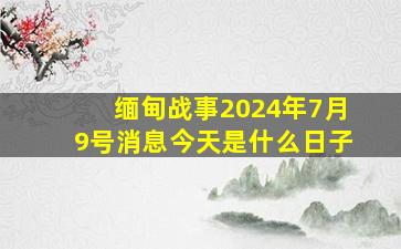 缅甸战事2024年7月9号消息今天是什么日子