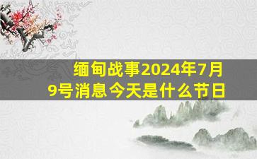 缅甸战事2024年7月9号消息今天是什么节日