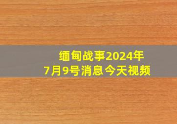 缅甸战事2024年7月9号消息今天视频