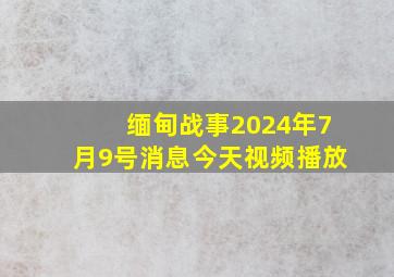 缅甸战事2024年7月9号消息今天视频播放