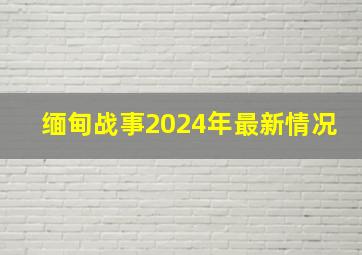 缅甸战事2024年最新情况