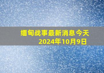 缅甸战事最新消息今天2024年10月9日