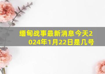 缅甸战事最新消息今天2024年1月22日是几号