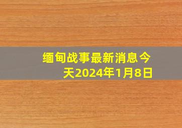 缅甸战事最新消息今天2024年1月8日