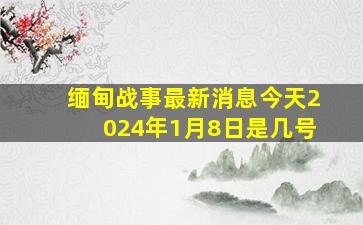 缅甸战事最新消息今天2024年1月8日是几号