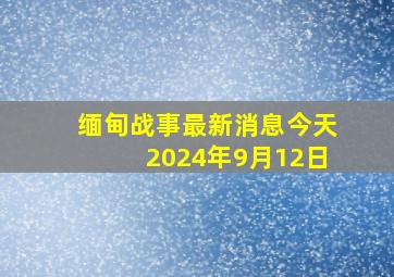 缅甸战事最新消息今天2024年9月12日