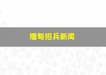 缅甸招兵新闻