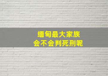 缅甸最大家族会不会判死刑呢