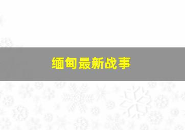 缅甸最新战事