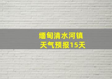 缅甸清水河镇天气预报15天