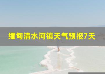 缅甸清水河镇天气预报7天