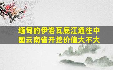 缅甸的伊洛瓦底江通往中国云南省开挖价值大不大