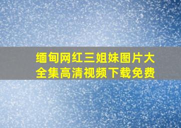 缅甸网红三姐妹图片大全集高清视频下载免费