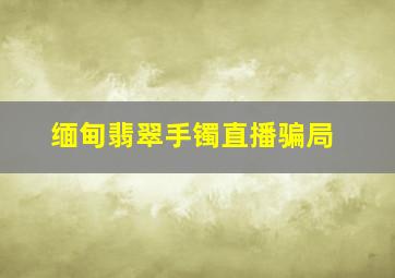 缅甸翡翠手镯直播骗局