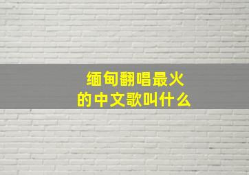 缅甸翻唱最火的中文歌叫什么