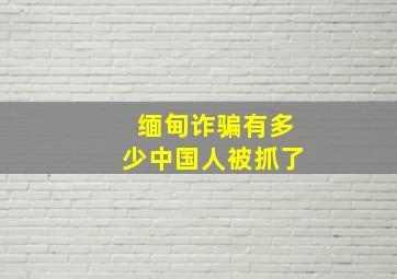 缅甸诈骗有多少中国人被抓了