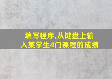 编写程序,从键盘上输入某学生4门课程的成绩