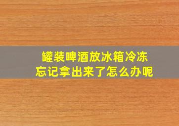 罐装啤酒放冰箱冷冻忘记拿出来了怎么办呢