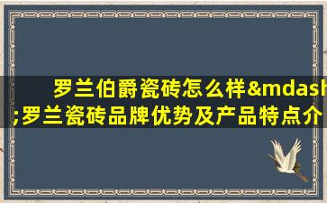 罗兰伯爵瓷砖怎么样—罗兰瓷砖品牌优势及产品特点介绍