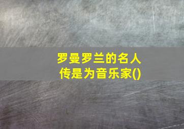 罗曼罗兰的名人传是为音乐家()