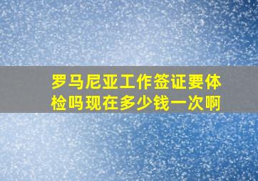 罗马尼亚工作签证要体检吗现在多少钱一次啊