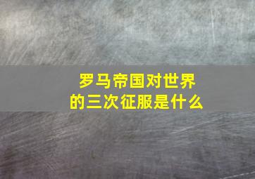 罗马帝国对世界的三次征服是什么