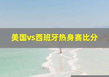 美国vs西班牙热身赛比分