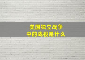 美国独立战争中的战役是什么