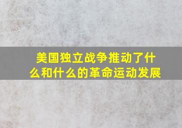 美国独立战争推动了什么和什么的革命运动发展