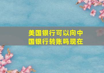 美国银行可以向中国银行转账吗现在