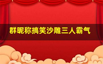 群昵称搞笑沙雕三人霸气